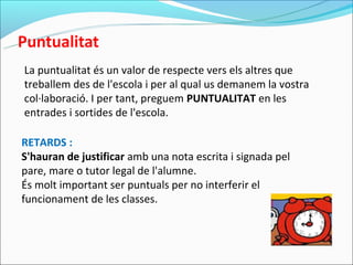 La puntualitat és un valor de respecte vers els altres que
treballem des de l'escola i per al qual us demanem la vostra
col·laboració. I per tant, preguem PUNTUALITAT en les
entrades i sortides de l'escola.

RETARDS :
S'hauran de justificar amb una nota escrita i signada pel
pare, mare o tutor legal de l'alumne.
És molt important ser puntuals per no interferir el
funcionament de les classes.
 