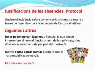 Qualsevol incidència caldrà comunicar-la a la mestra tutora a
través de l’agenda o bé a la secretaria de l'escola al telèfon .



No es poden portar joguines a l’escola, ja que poden
interrompre el normal funcionament de les activitats, si es
dóna el cas seran retirats per part del mestre /a.

Només poden portar cromos i sempre sota la
responsabilitat del nen/a.

Motxilles amb rodes??
 