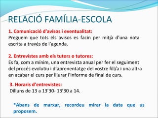 RELACIÓ FAMÍLIA-ESCOLA
1. Comunicació d’avisos i eventualitat:
Preguem que tots els avisos es facin per mitjà d’una nota
escrita a través de l’agenda.

2. Entrevistes amb els tutors o tutores:
Es fa, com a mínim, una entrevista anual per fer el seguiment
del procés evolutiu i d’aprenentatge del vostre fill/a i una altra
en acabar el curs per lliurar l’informe de final de curs.
3. Horaris d’entrevistes:
Dilluns de 13 a 13’30- 13’30 a 14.

  *Abans de marxar, recordeu mirar la data que us
  proposem.
 
