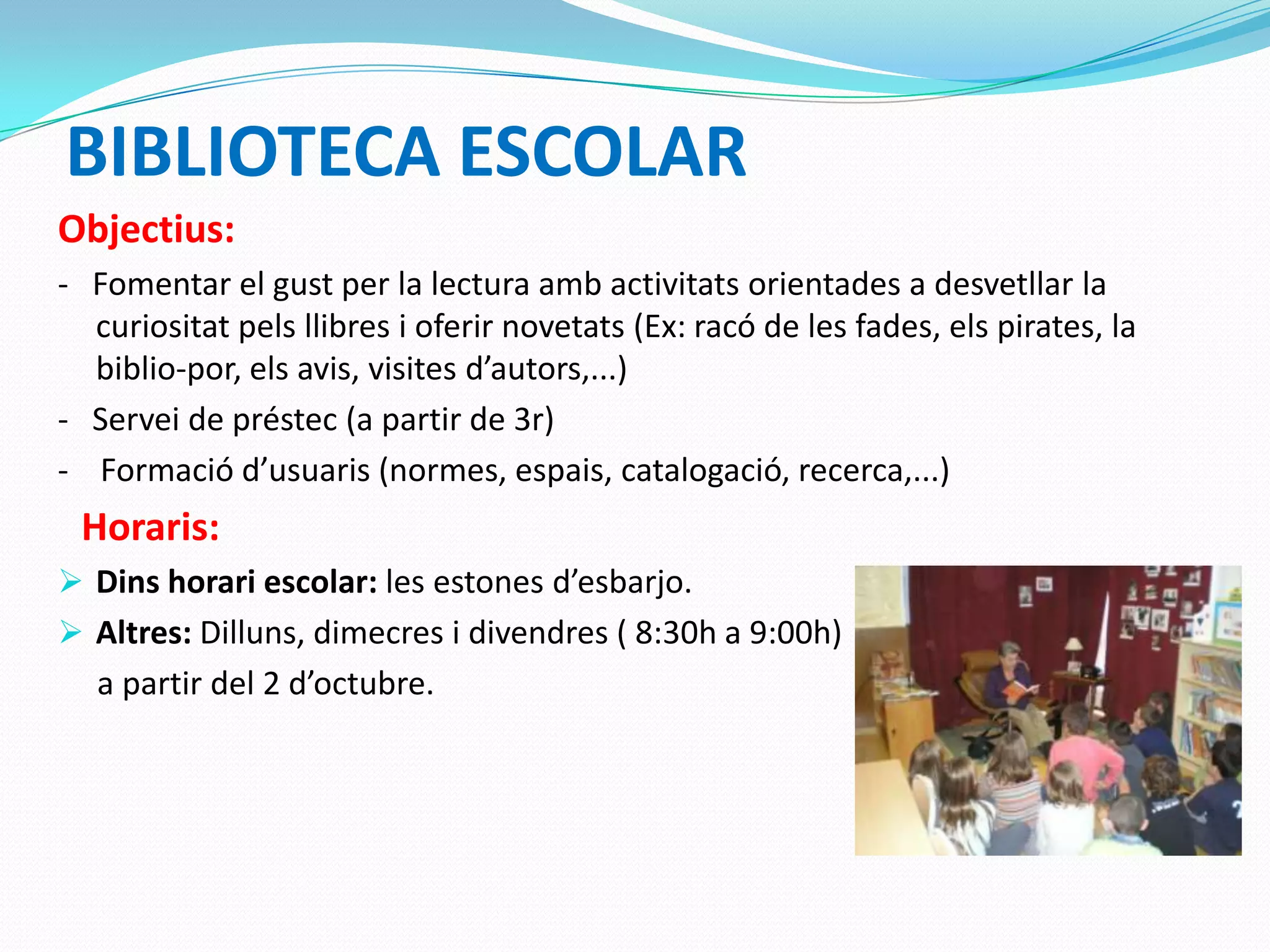 BIBLIOTECA ESCOLAR
Objectius:
- Fomentar el gust per la lectura amb activitats orientades a desvetllar la
curiositat pels llibres i oferir novetats (Ex: racó de les fades, els pirates, la
biblio-por, els avis, visites d’autors,...)
- Servei de préstec (a partir de 3r)
- Formació d’usuaris (normes, espais, catalogació, recerca,...)
Horaris:
 Dins horari escolar: les estones d’esbarjo.
 Altres: Dilluns, dimecres i divendres ( 8:30h a 9:00h)
a partir del 2 d’octubre.
 