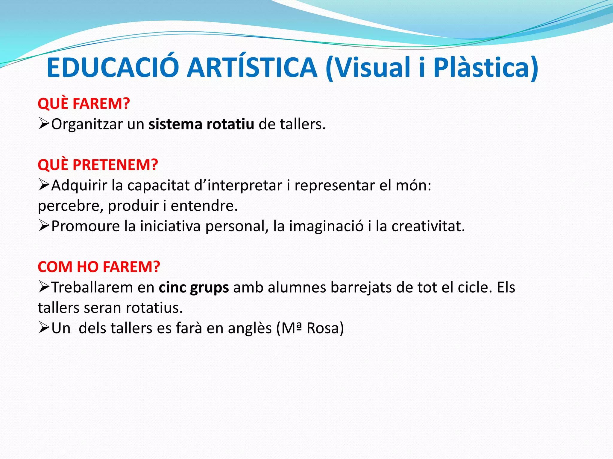 EDUCACIÓ ARTÍSTICA (Visual i Plàstica)
QUÈ FAREM?
Organitzar un sistema rotatiu de tallers.
QUÈ PRETENEM?
Adquirir la capacitat d’interpretar i representar el món:
percebre, produir i entendre.
Promoure la iniciativa personal, la imaginació i la creativitat.
COM HO FAREM?
Treballarem en cinc grups amb alumnes barrejats de tot el cicle. Els
tallers seran rotatius.
Un dels tallers es farà en anglès (Mª Rosa)
 