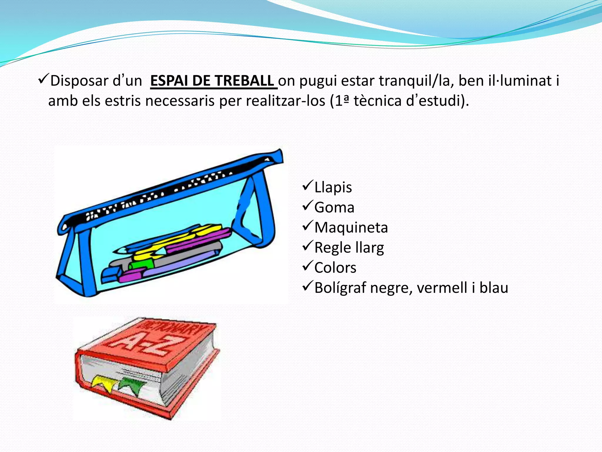 Disposar d’un ESPAI DE TREBALL on pugui estar tranquil/la, ben il·luminat i
amb els estris necessaris per realitzar-los (1ª tècnica d’estudi).
Llapis
Goma
Maquineta
Regle llarg
Colors
Bolígraf negre, vermell i blau
 