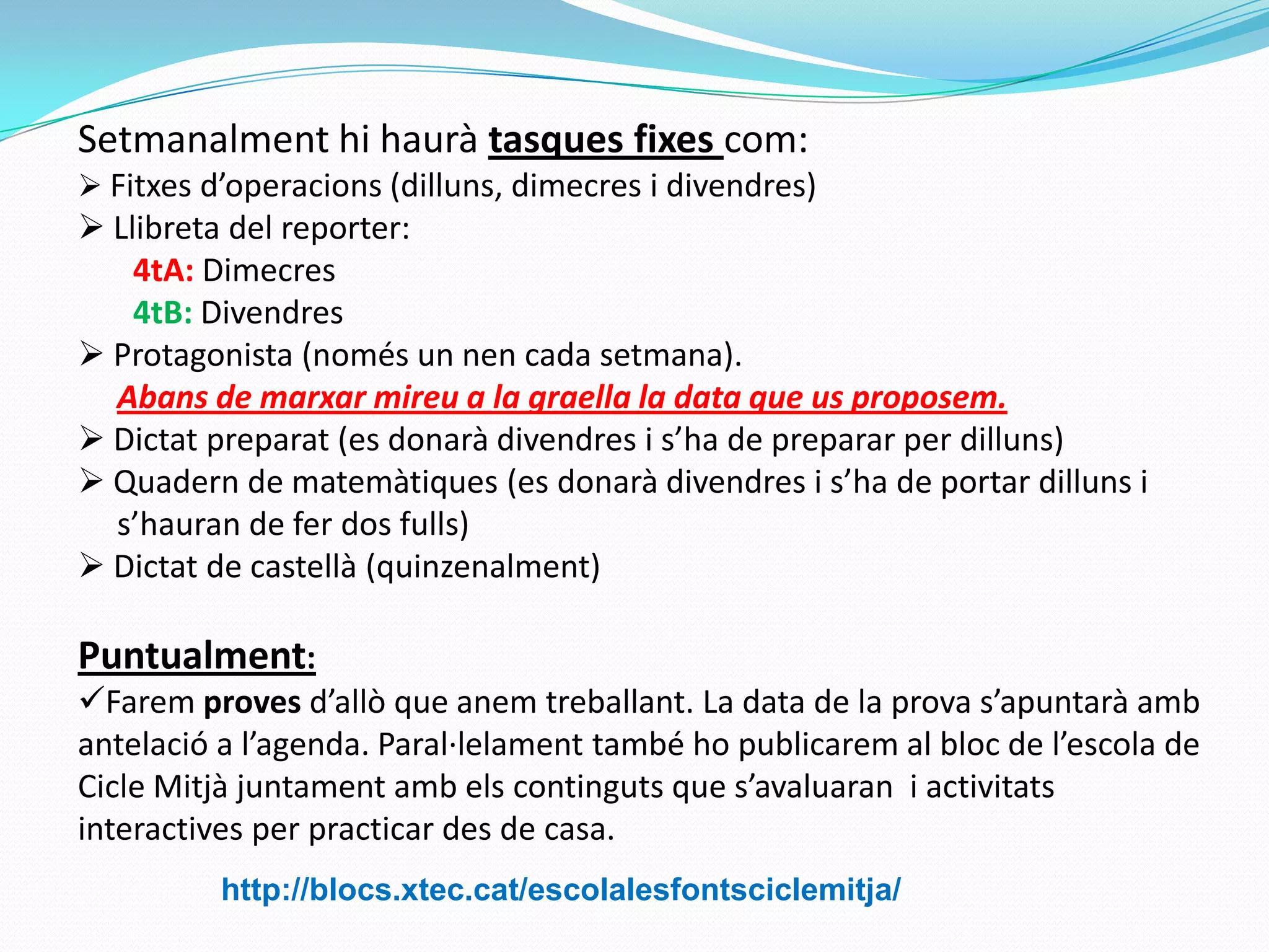 Setmanalment hi haurà tasques fixes com:
 Fitxes d’operacions (dilluns, dimecres i divendres)
 Llibreta del reporter:
4tA: Dimecres
4tB: Divendres
 Protagonista (només un nen cada setmana).
Abans de marxar mireu a la graella la data que us proposem.
 Dictat preparat (es donarà divendres i s’ha de preparar per dilluns)
 Quadern de matemàtiques (es donarà divendres i s’ha de portar dilluns i
s’hauran de fer dos fulls)
 Dictat de castellà (quinzenalment)
Puntualment:
Farem proves d’allò que anem treballant. La data de la prova s’apuntarà amb
antelació a l’agenda. Paral·lelament també ho publicarem al bloc de l’escola de
Cicle Mitjà juntament amb els continguts que s’avaluaran i activitats
interactives per practicar des de casa.
http://blocs.xtec.cat/escolalesfontsciclemitja/
 