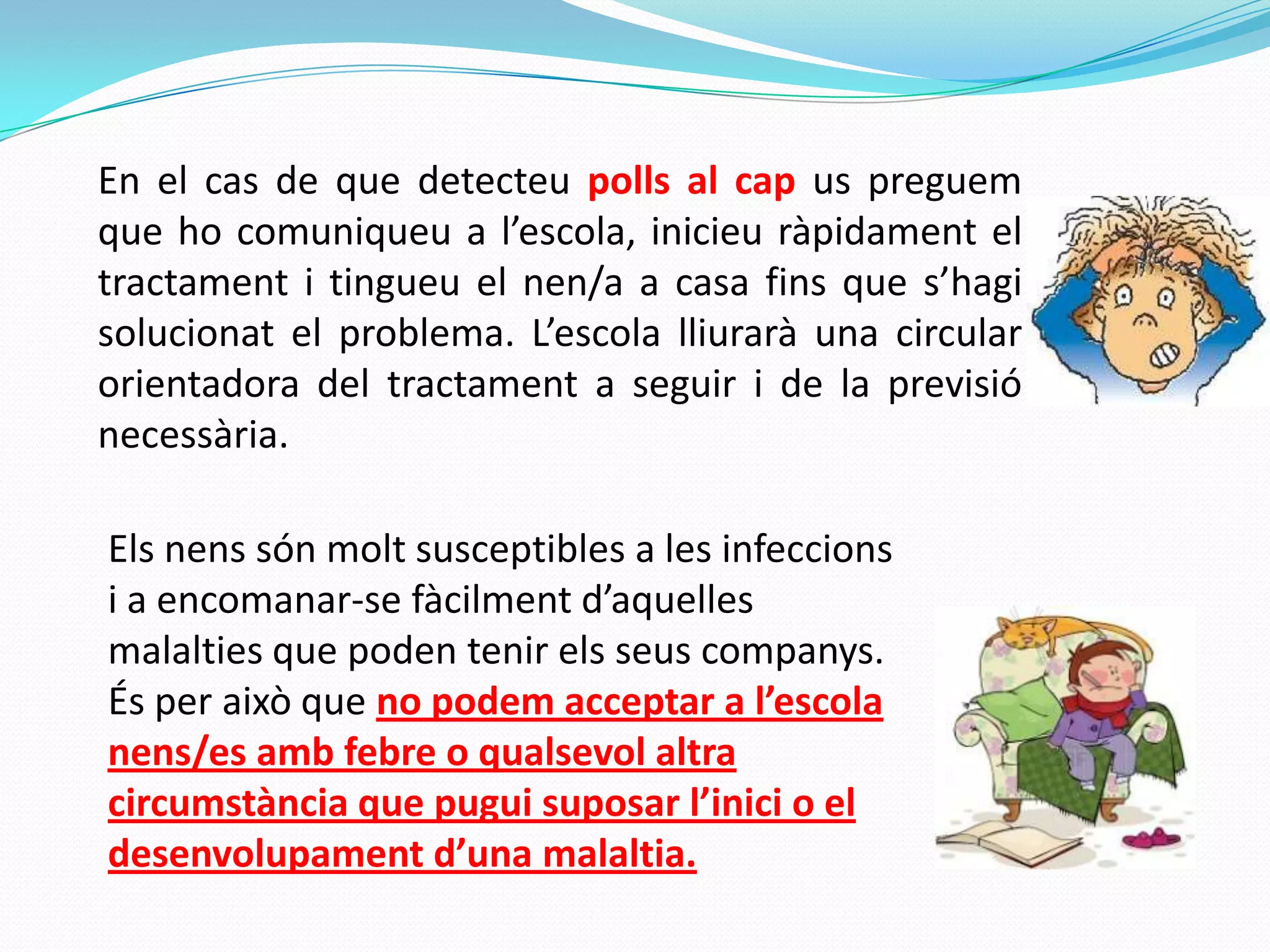 En el cas de que detecteu polls al cap us preguem
que ho comuniqueu a l’escola, inicieu ràpidament el
tractament i tingueu el nen/a a casa fins que s’hagi
solucionat el problema. L’escola lliurarà una circular
orientadora del tractament a seguir i de la previsió
necessària.
Els nens són molt susceptibles a les infeccions
i a encomanar-se fàcilment d’aquelles
malalties que poden tenir els seus companys.
És per això que no podem acceptar a l’escola
nens/es amb febre o qualsevol altra
circumstància que pugui suposar l’inici o el
desenvolupament d’una malaltia.
 