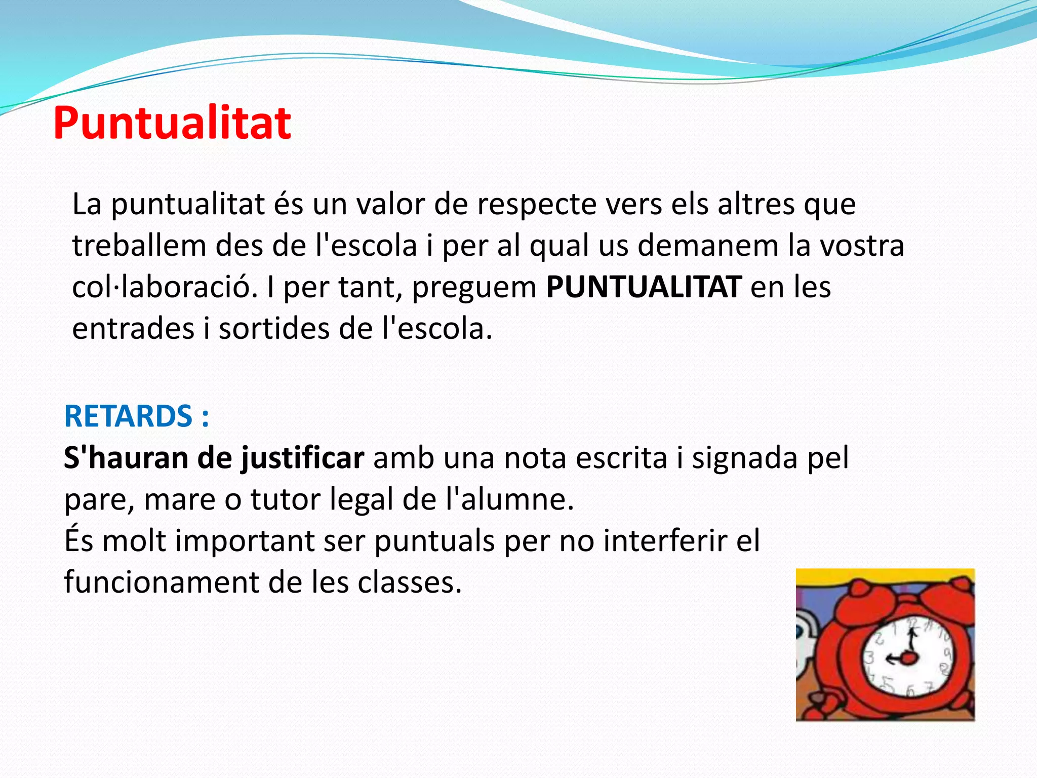 Puntualitat
La puntualitat és un valor de respecte vers els altres que
treballem des de l'escola i per al qual us demanem la vostra
col·laboració. I per tant, preguem PUNTUALITAT en les
entrades i sortides de l'escola.
RETARDS :
S'hauran de justificar amb una nota escrita i signada pel
pare, mare o tutor legal de l'alumne.
És molt important ser puntuals per no interferir el
funcionament de les classes.
 