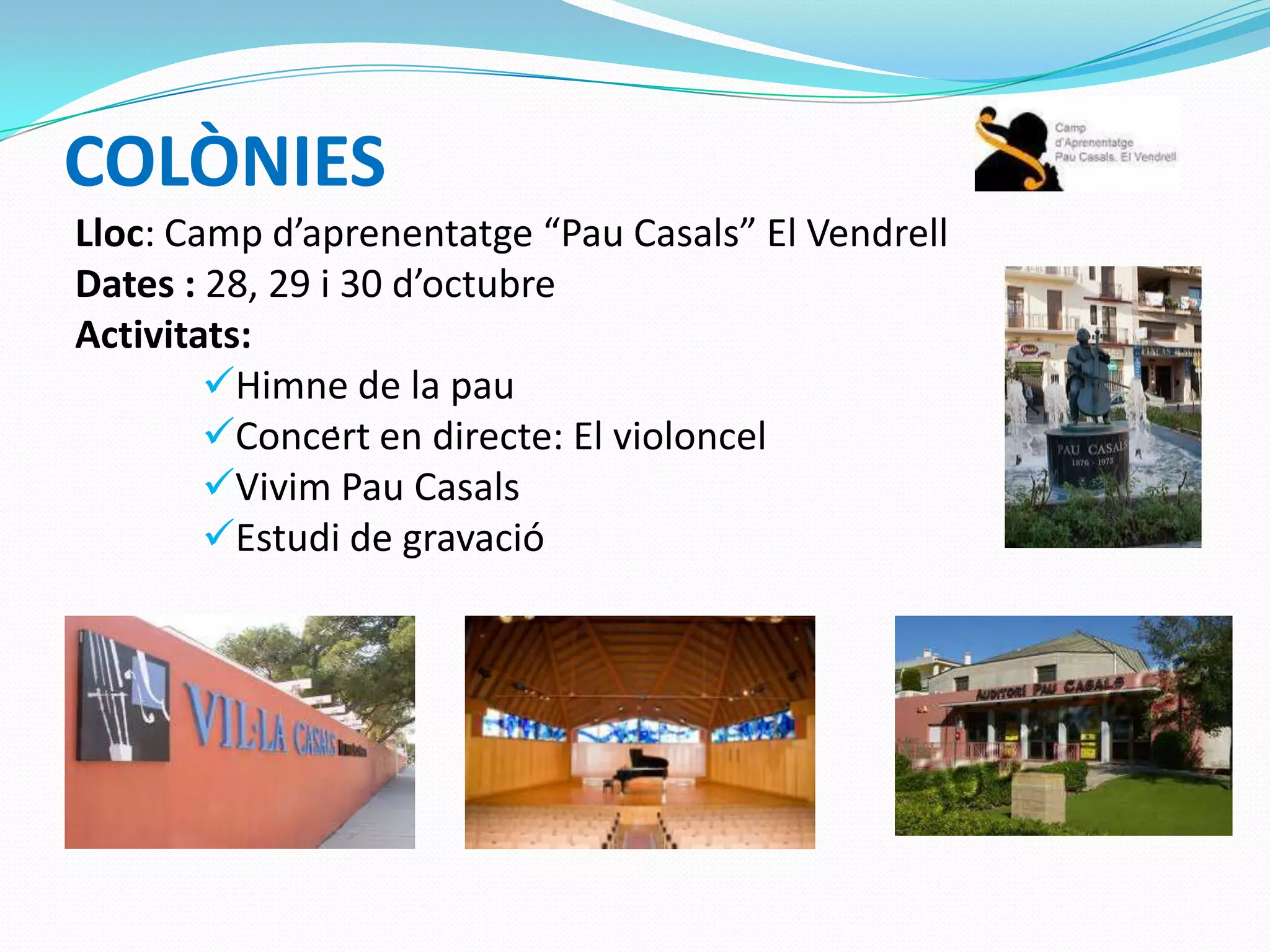 COLÒNIES
Lloc: Camp d’aprenentatge “Pau Casals” El Vendrell
Dates : 28, 29 i 30 d’octubre
Activitats:
Himne de la pau
Concert en directe: El violoncel
Vivim Pau Casals
Estudi de gravació
.
 