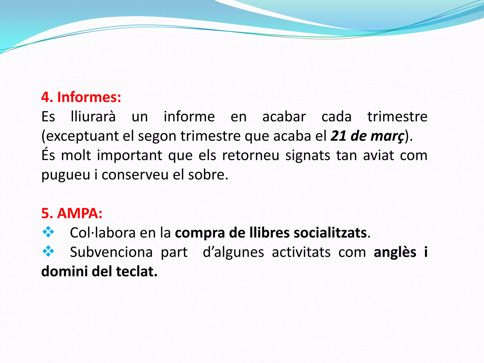 4. Informes:
Es lliurarà un informe en acabar cada trimestre
(exceptuant el segon trimestre que acaba el 21 de març).
És molt important que els retorneu signats tan aviat com
pugueu i conserveu el sobre.
5. AMPA:
 Col·labora en la compra de llibres socialitzats.
 Subvenciona part d’algunes activitats com anglès i
domini del teclat.
 