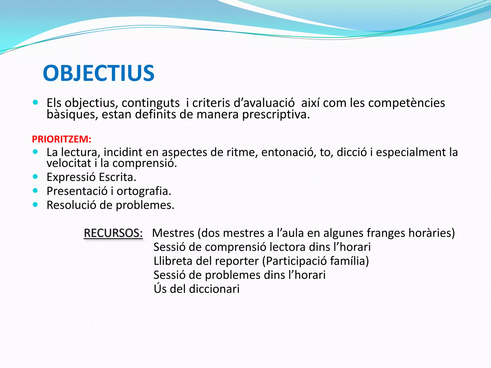 OBJECTIUS
 Els objectius, continguts i criteris d’avaluació així com les competències
bàsiques, estan definits de manera prescriptiva.
PRIORITZEM:
 La lectura, incidint en aspectes de ritme, entonació, to, dicció i especialment la
velocitat i la comprensió.
 Expressió Escrita.
 Presentació i ortografia.
 Resolució de problemes.
RECURSOS: Mestres (dos mestres a l’aula en algunes franges horàries)
Sessió de comprensió lectora dins l’horari
Llibreta del reporter (Participació família)
Sessió de problemes dins l’horari
Ús del diccionari
 