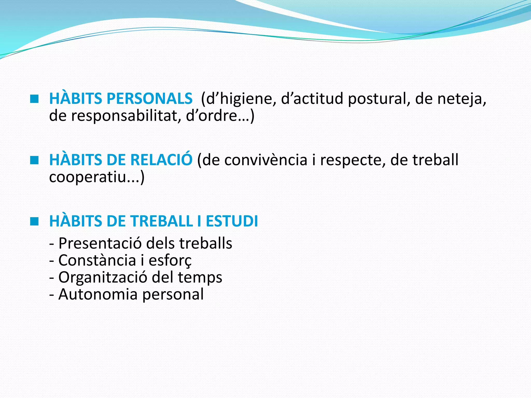  HÀBITS PERSONALS (d’higiene, d’actitud postural, de neteja,
de responsabilitat, d’ordre…)
 HÀBITS DE RELACIÓ (de convivència i respecte, de treball
cooperatiu...)
 HÀBITS DE TREBALL I ESTUDI
- Presentació dels treballs
- Constància i esforç
- Organització del temps
- Autonomia personal
 