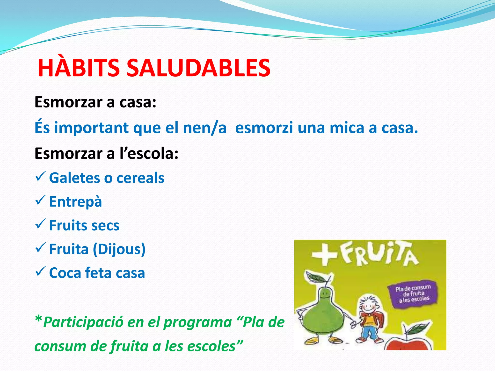 HÀBITS SALUDABLES
Esmorzar a casa:
És important que el nen/a esmorzi una mica a casa.
Esmorzar a l’escola:
 Galetes o cereals
 Entrepà
 Fruits secs
 Fruita (Dijous)
 Coca feta casa
*Participació en el programa “Pla de
consum de fruita a les escoles”
 