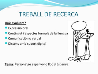 TREBALL DE RECERCA
Què avaluem?
Expressió oral
Contingut i aspectes formals de la llengua
Comunicació no verbal
Disseny amb suport digital
Tema: Personatge espanyol o lloc d’Espanya
 
