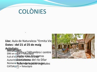 COLÒNIES
Lloc: Aula de Naturaleza “Ermita Vieja” (Dílar, Granada)
Dates : del 21 al 25 de maig
Activitats:
Visita a l’Alhambra i centre històric de Granada
Visita a les Alpujarras
Ecosistema del río Dílar
Taller de tejidos vegetales
...
.
IMPORTANT:
DNI en vigor + fotocòpia
Full d’inscripció “Ermita Vieja”
Autorització Colònies
Número de la targeta sanitària (no
CATSALUT) + fotocòpia
 