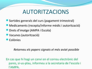 AUTORITZACIONS
Sortides generals del curs (pagament trimestral)
Medicaments (recepta/informe mèdic i autorització)
Drets d’imatge (AMPA i Escola)
Vacunes (autorització)
Colònies
Retorneu els papers signats el més aviat possible
En cas que hi hagi un canvi en el correu electrònic del
pares, si-us-plau, informeu a la secretaria de l’escola i
l’AMPA.
 