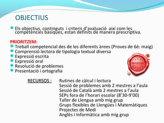 OBJECTIUS
Els objectius, continguts i criteris d’avaluació així com les
competències bàsiques, estan definits de manera prescriptiva.
PRIORITZEM:
Treball competencial des de les diferents àrees (Proves de 6è: maig)
Comprensió lectora de tipologia textual diversa
Expressió escrita
Expressió oral
Resolució de problemes
Presentació i ortografia
RECURSOS :RECURSOS : Rutines de càlcul i lectura
Sessió de problemes amb 2 mestres a l’aula
Sessió de Català amb 2 mestres a l’aula
SEPs fora de l’horari escolar (8’30-9’00)
Taller de Llengua amb mig grup
Grups flexibles de Llengües i Matemàtiques
Projectes de Medi
Anglès i Informàtica amb mig grup
 