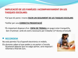 IMPLICACIÓ DE LES FAMÍLIES I ACOMPANYAMENT EN LES
TASQUES ESCOLARS:
•Cal que els pares i mares FACIN UN SEGUIMENT DE LES TASQUES ESCOLARS
•Vetllar per una CORRECTA PRESENTACIÓ
•És important disposar d’un ESPAI DE TREBALL on pugui estar tranquil/la,
ben il·luminat i amb els estris necessaris per treballar (1ª tècnica d’estudi)
 RECORDEM
No està permès l’ús d’aparell electrònics ni mòbils.
Els alumnes saben el que poden o no portar a l’escola.
Qualsevol objecte que no calgui portar, serà requisat i
retornat a final de curs.
 