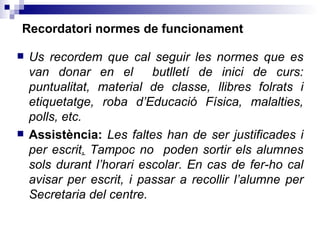 Recordatori normes de funcionament Us recordem que cal seguir les normes que es van donar en el  butlletí de inici de curs: puntualitat, material de classe, llibres folrats i etiquetatge, roba d’Educació Física, malalties, polls, etc. Assistència:  Les faltes han de ser justificades i per escrit .  Tampoc no  poden sortir els alumnes sols durant l’horari escolar. En cas de fer-ho cal avisar per escrit, i passar a recollir l’alumne per Secretaria del centre. 