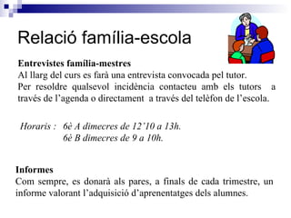 Relació família-escola Entrevistes família-mestres Al llarg del curs es farà una entrevista convocada pel tutor.  Per resoldre qualsevol incidència contacteu amb els tutors  a través de l’agenda o directament  a través del telèfon de l’escola. Horaris :  6è A dimecres de 12’10 a 13h. 6è B dimecres de 9 a 10h. Informes Com sempre, es donarà als pares, a finals de cada trimestre, un informe valorant l’adquisició d’aprenentatges dels alumnes.  