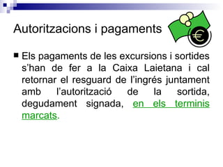 Autoritzacions i pagaments Els pagaments de les excursions i sortides s’han de fer a la Caixa Laietana i cal retornar el resguard de l’ingrés juntament amb l’autorització de la sortida, degudament signada,  en els terminis marcats . 