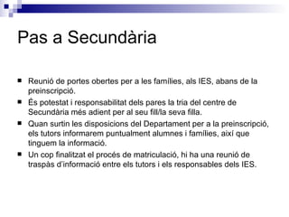 Pas a Secundària Reunió de portes obertes per a les famílies, als IES, abans de la preinscripció. És potestat i responsabilitat dels pares la tria del centre de Secundària més adient per al seu fill/la seva filla. Quan surtin les disposicions del Departament per a la preinscripció, els tutors informarem puntualment alumnes i famílies, així que tinguem la informació. Un cop finalitzat el procés de matriculació, hi ha una reunió de traspàs d’informació entre els tutors i els responsables dels IES. 
