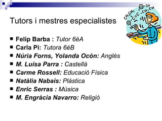 Tutors i mestres especialistes Felip Barba :  Tutor 6èA Carla Pi:  Tutora 6èB Núria Forns, Yolanda Ocón:  Anglès M. Luísa Parra :  Castellà Carme Rossell:  Educació Física Natàlia Nabais:  Plàstica Enric Serras :  Música M. Engràcia Navarro:  Religió 