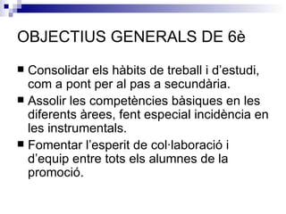OBJECTIUS GENERALS DE 6è Consolidar els hàbits de treball i d’estudi, com a pont per al pas a secundària. Assolir les competències bàsiques en les diferents àrees, fent especial incidència en les instrumentals. Fomentar l’esperit de col·laboració i d’equip entre tots els alumnes de la promoció. 