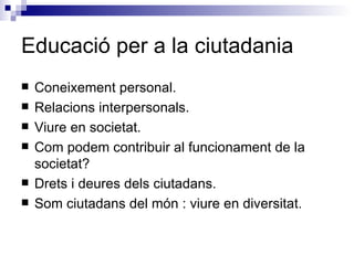Educació per a la ciutadania Coneixement personal. Relacions interpersonals. Viure en societat. Com podem contribuir al funcionament de la societat? Drets i deures dels ciutadans. Som ciutadans del món : viure en diversitat. 