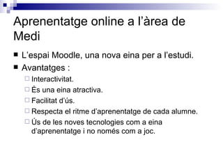 Aprenentatge online a l’àrea de Medi L’espai Moodle, una nova eina per a l’estudi. Avantatges : Interactivitat. És una eina atractiva. Facilitat d’ús. Respecta el ritme d’aprenentatge de cada alumne. Ús de les noves tecnologies com a eina d’aprenentatge i no només com a joc. 