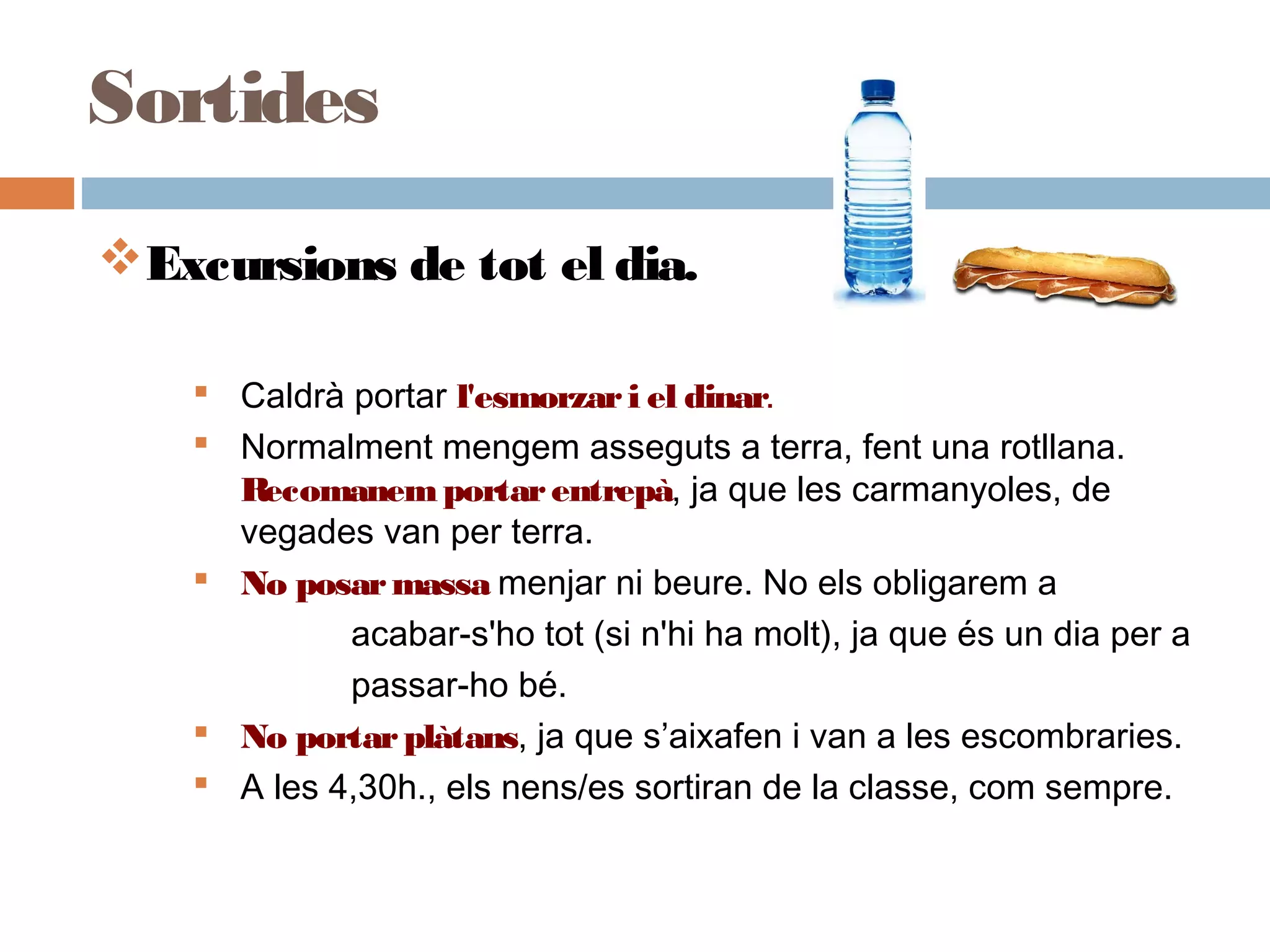 Excursions de tot el dia.
 Caldrà portar l'esmorzari el dinar.
 Normalment mengem asseguts a terra, fent una rotllana.
Recomanemportarentrepà, ja que les carmanyoles, de
vegades van per terra.
 No posarmassa menjar ni beure. No els obligarem a
acabar-s'ho tot (si n'hi ha molt), ja que és un dia per a
passar-ho bé.
 No portarplàtans, ja que s’aixafen i van a les escombraries.
 A les 4,30h., els nens/es sortiran de la classe, com sempre.
Sortides
 