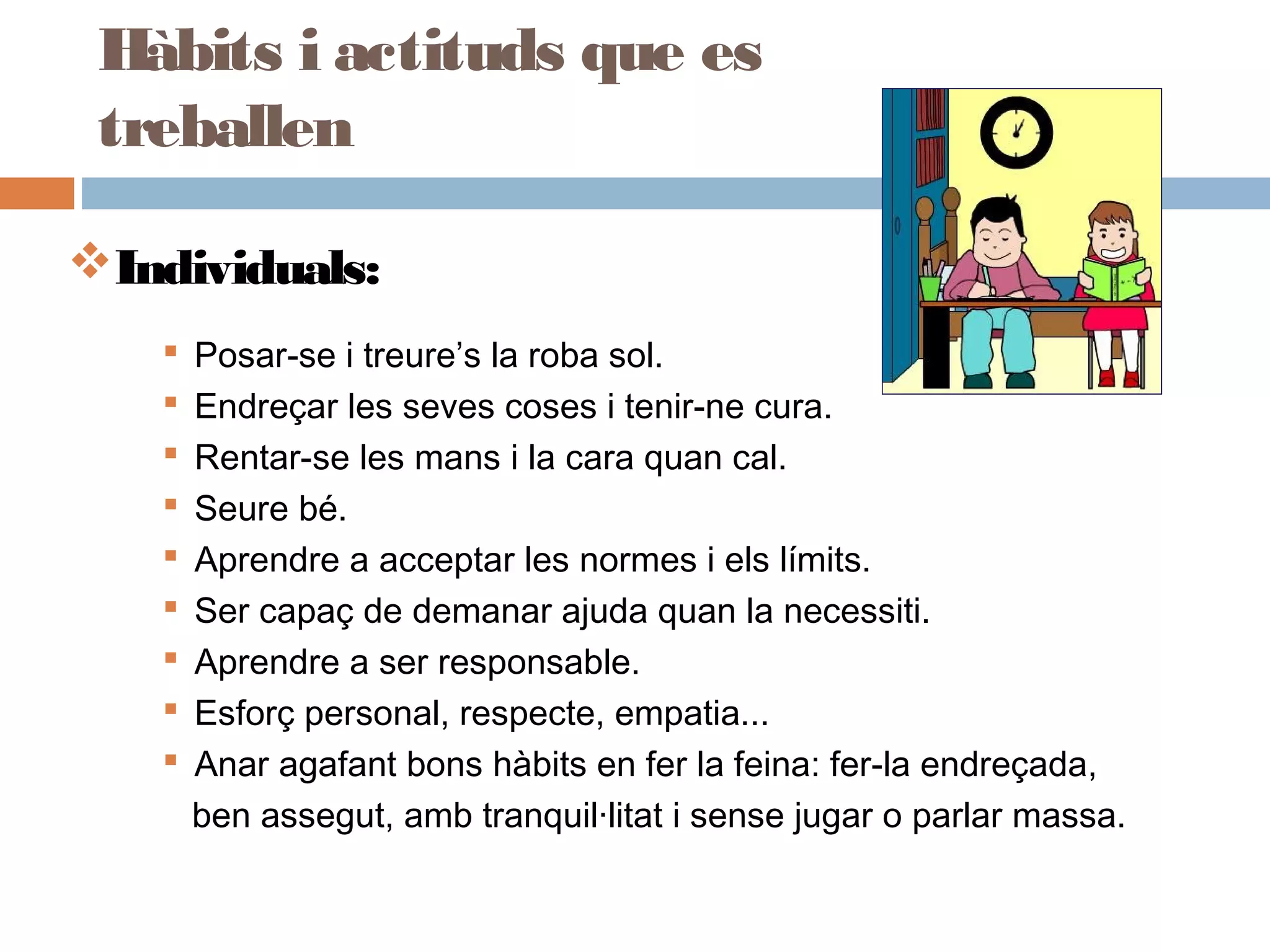 Individuals:
 Posar-se i treure’s la roba sol.
 Endreçar les seves coses i tenir-ne cura.
 Rentar-se les mans i la cara quan cal.
 Seure bé.
 Aprendre a acceptar les normes i els límits.
 Ser capaç de demanar ajuda quan la necessiti.
 Aprendre a ser responsable.
 Esforç personal, respecte, empatia...
 Anar agafant bons hàbits en fer la feina: fer-la endreçada,
ben assegut, amb tranquil·litat i sense jugar o parlar massa.
Hàbits i actituds que es
treballen
 