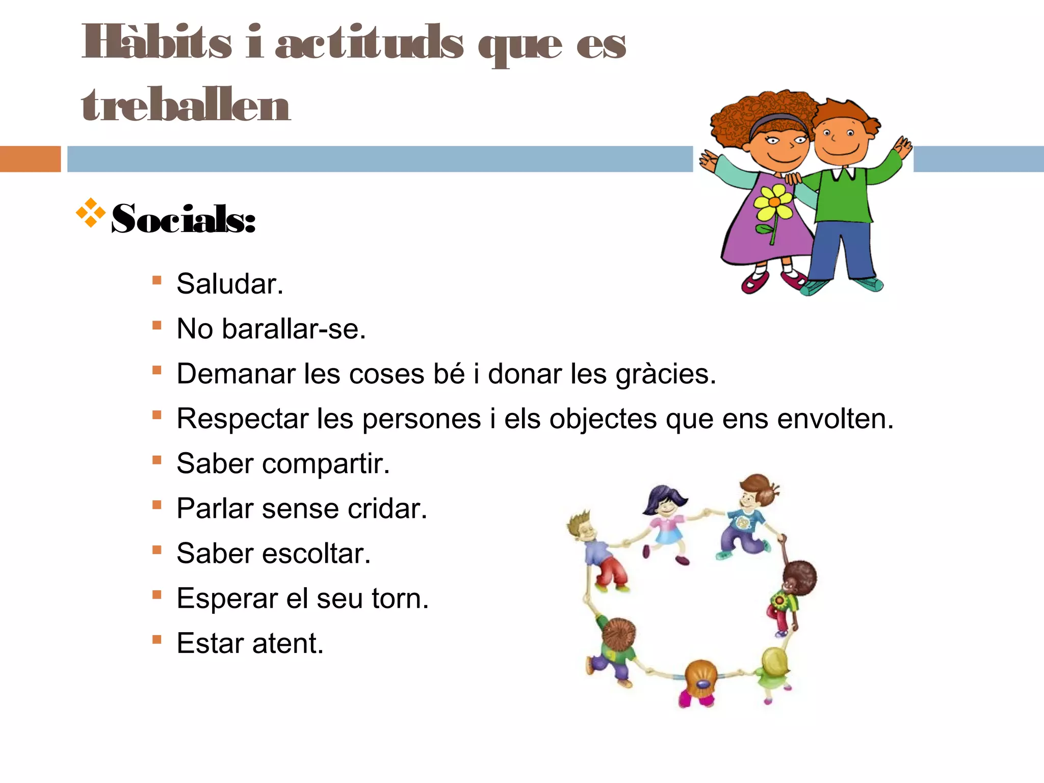 Socials:
 Saludar.
 No barallar-se.
 Demanar les coses bé i donar les gràcies.
 Respectar les persones i els objectes que ens envolten.
 Saber compartir.
 Parlar sense cridar.
 Saber escoltar.
 Esperar el seu torn.
 Estar atent.
Hàbits i actituds que es
treballen
 