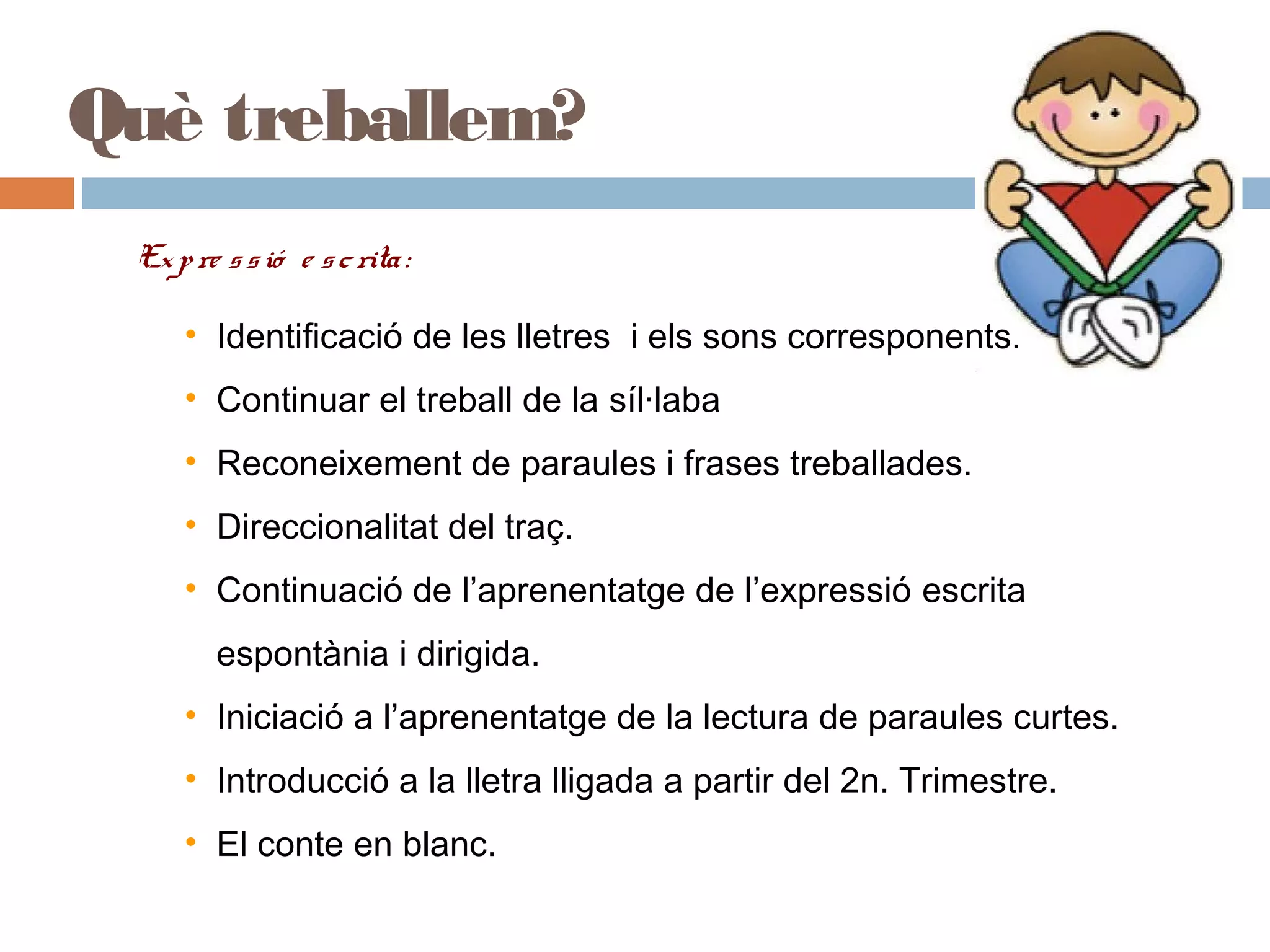 Què treballem?
Expre ssió e scrita:
• Identificació de les lletres i els sons corresponents.
• Continuar el treball de la síl·laba
• Reconeixement de paraules i frases treballades.
• Direccionalitat del traç.
• Continuació de l’aprenentatge de l’expressió escrita
espontània i dirigida.
• Iniciació a l’aprenentatge de la lectura de paraules curtes.
• Introducció a la lletra lligada a partir del 2n. Trimestre.
• El conte en blanc.
 