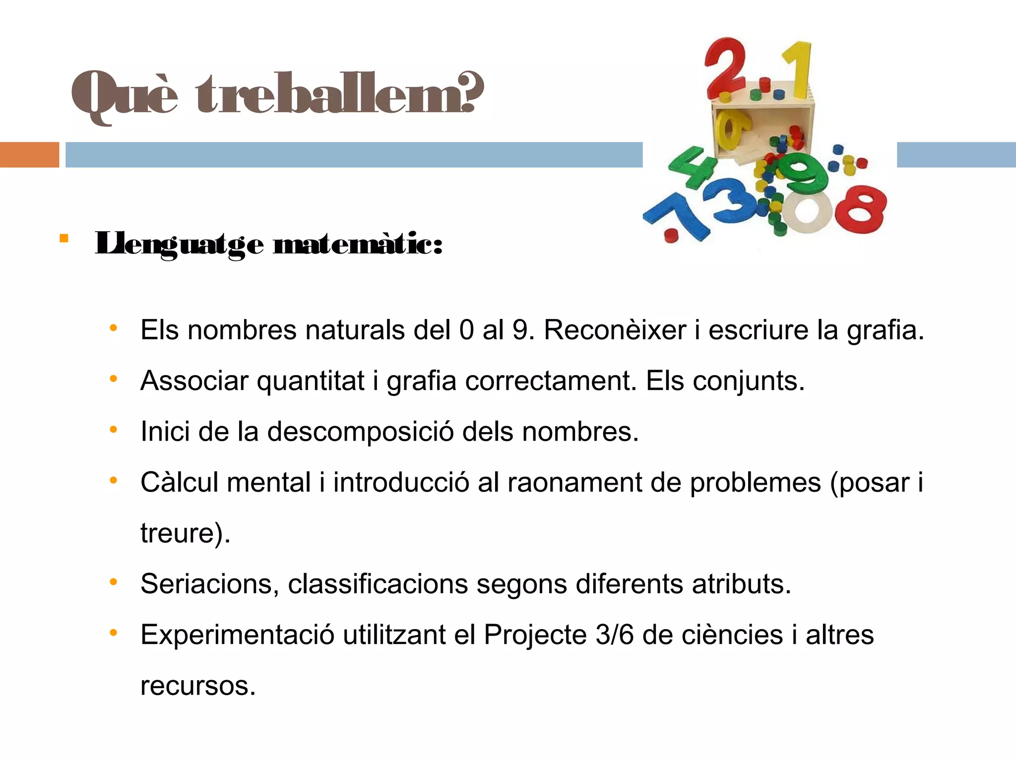  Llenguatge matemàtic:
• Els nombres naturals del 0 al 9. Reconèixer i escriure la grafia.
• Associar quantitat i grafia correctament. Els conjunts.
• Inici de la descomposició dels nombres.
• Càlcul mental i introducció al raonament de problemes (posar i
treure).
• Seriacions, classificacions segons diferents atributs.
• Experimentació utilitzant el Projecte 3/6 de ciències i altres
recursos.
Què treballem?
 
