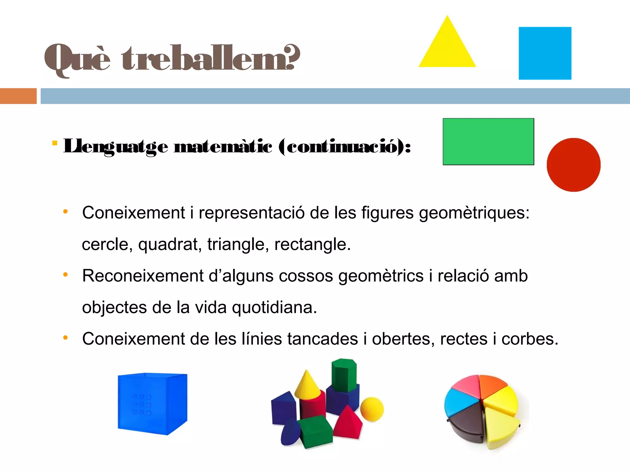 • Coneixement i representació de les figures geomètriques:
cercle, quadrat, triangle, rectangle.
• Reconeixement d’alguns cossos geomètrics i relació amb
objectes de la vida quotidiana.
• Coneixement de les línies tancades i obertes, rectes i corbes.
 Llenguatge matemàtic (continuació):
Què treballem?
 