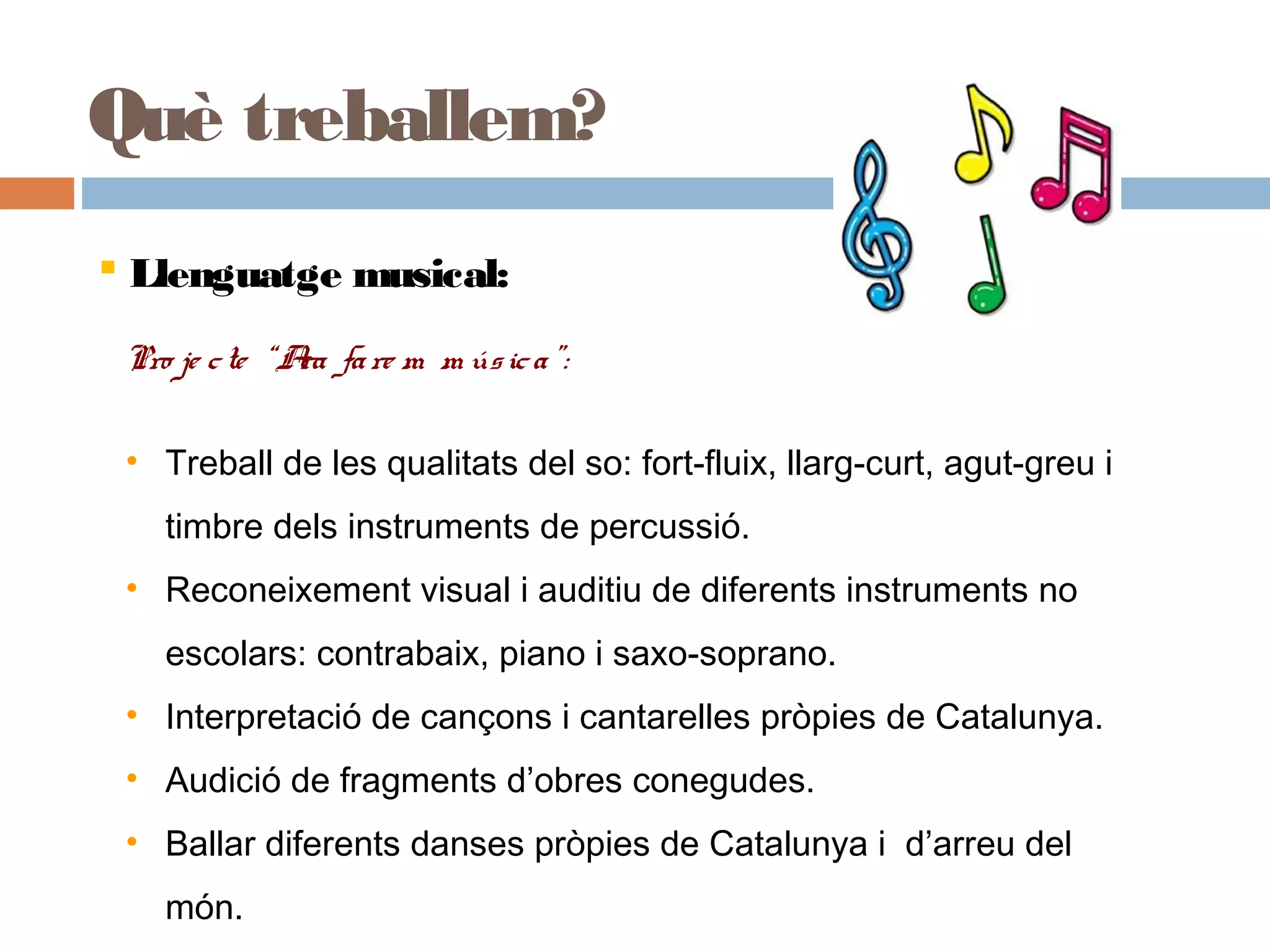 Què treballem?
 Llenguatge musical:
Pro je cte “Ara fare m m úsica”:
• Treball de les qualitats del so: fort-fluix, llarg-curt, agut-greu i
timbre dels instruments de percussió.
• Reconeixement visual i auditiu de diferents instruments no
escolars: contrabaix, piano i saxo-soprano.
• Interpretació de cançons i cantarelles pròpies de Catalunya.
• Audició de fragments d’obres conegudes.
• Ballar diferents danses pròpies de Catalunya i d’arreu del
món.
•Interpretació de cançons i cantarelles pròpies de Catalunya.
•Audició de fragments d’obres conegudes.
•Ballar diferents danses pròpies de Catalunya i d’arreu del món.
 