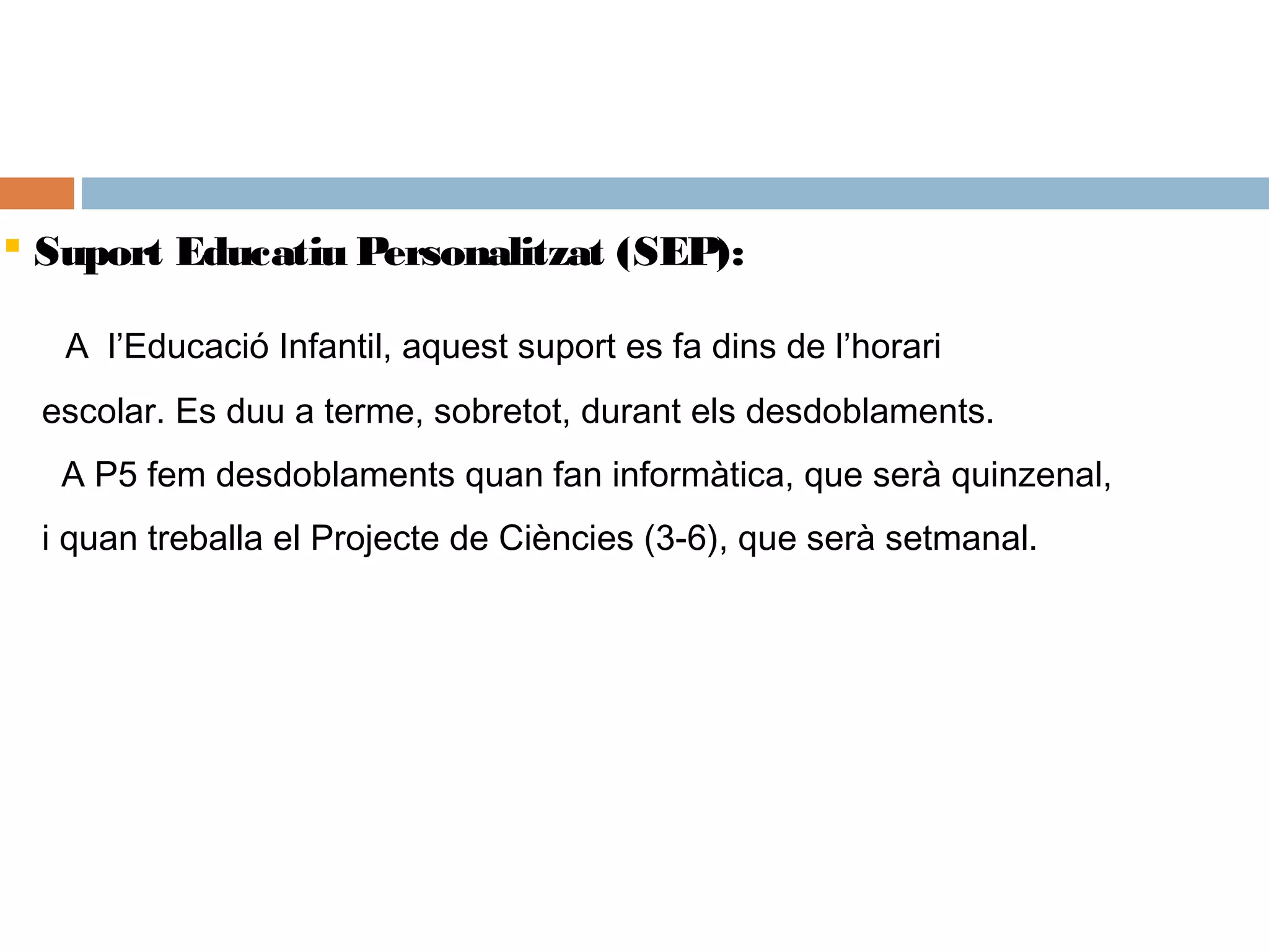  Suport Educatiu Personalitzat (SEP):
A l’Educació Infantil, aquest suport es fa dins de l’horari
escolar. Es duu a terme, sobretot, durant els desdoblaments.
A P5 fem desdoblaments quan fan informàtica, que serà quinzenal,
i quan treballa el Projecte de Ciències (3-6), que serà setmanal.
 
