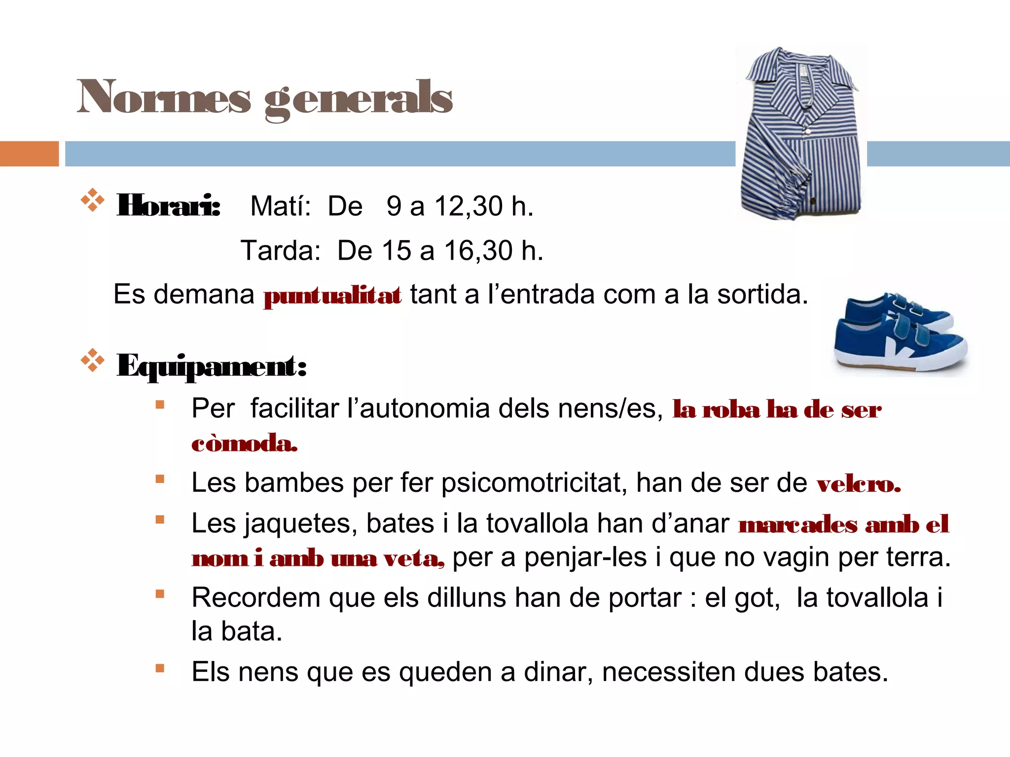 Normes generals
 Horari: Matí: De 9 a 12,30 h.
Tarda: De 15 a 16,30 h.
Es demana puntualitat tant a l’entrada com a la sortida.
 Equipament:
 Per facilitar l’autonomia dels nens/es, la roba ha de ser
còmoda.
 Les bambes per fer psicomotricitat, han de ser de velcro.
 Les jaquetes, bates i la tovallola han d’anar marcades amb el
nom i amb una veta, per a penjar-les i que no vagin per terra.
 Recordem que els dilluns han de portar : el got, la tovallola i
la bata.
 Els nens que es queden a dinar, necessiten dues bates.
 