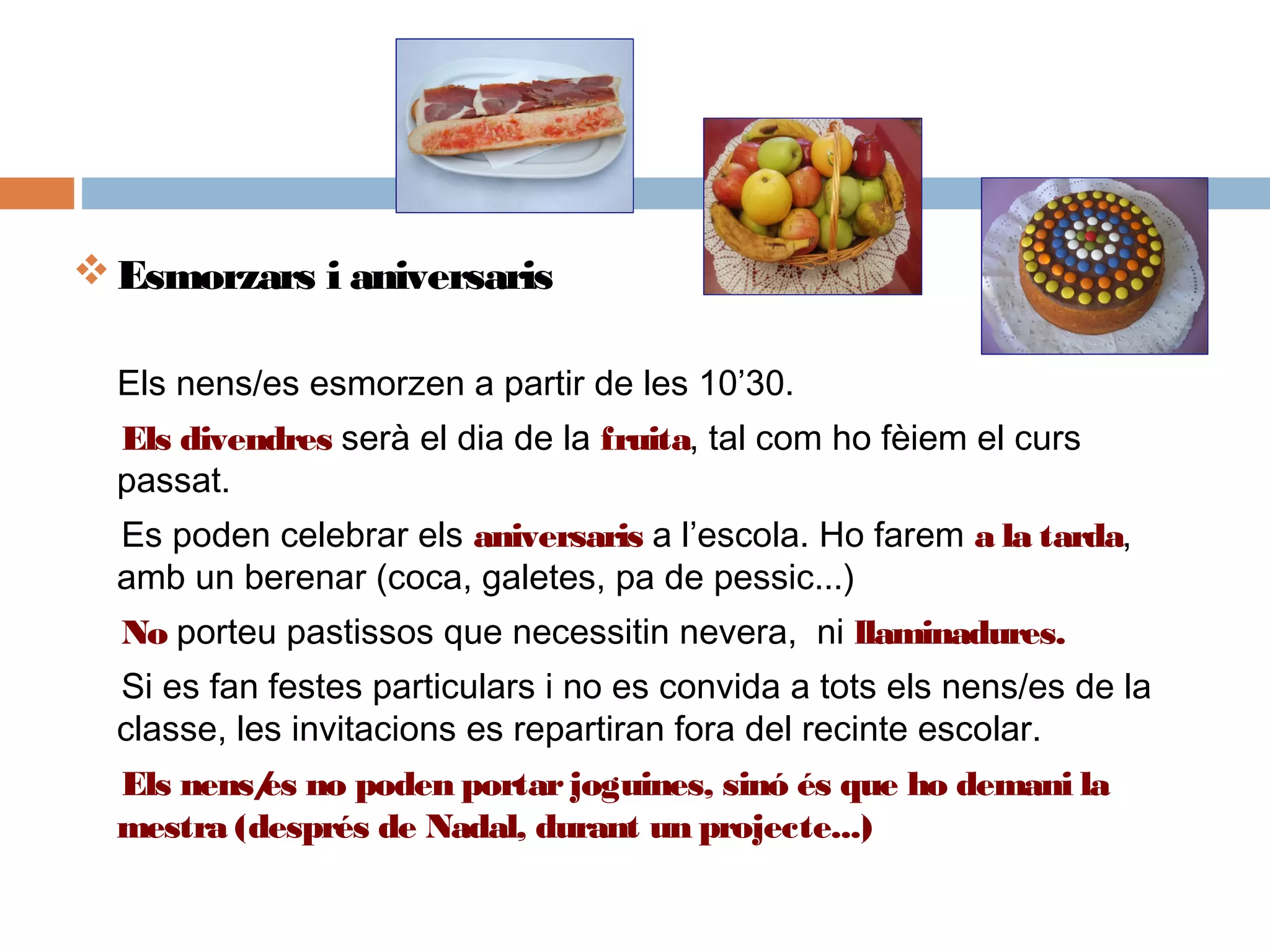 Esmorzars i aniversaris
Els nens/es esmorzen a partir de les 10’30.
Els divendres serà el dia de la fruita, tal com ho fèiem el curs
passat.  
Es poden celebrar els aniversaris a l’escola. Ho farem a la tarda,
amb un berenar (coca, galetes, pa de pessic...)
No porteu pastissos que necessitin nevera, ni llaminadures.
Si es fan festes particulars i no es convida a tots els nens/es de la
classe, les invitacions es repartiran fora del recinte escolar.
Els nens/es no poden portarjoguines, sinó és que ho demani la
mestra (després de Nadal, durant un projecte...)
 