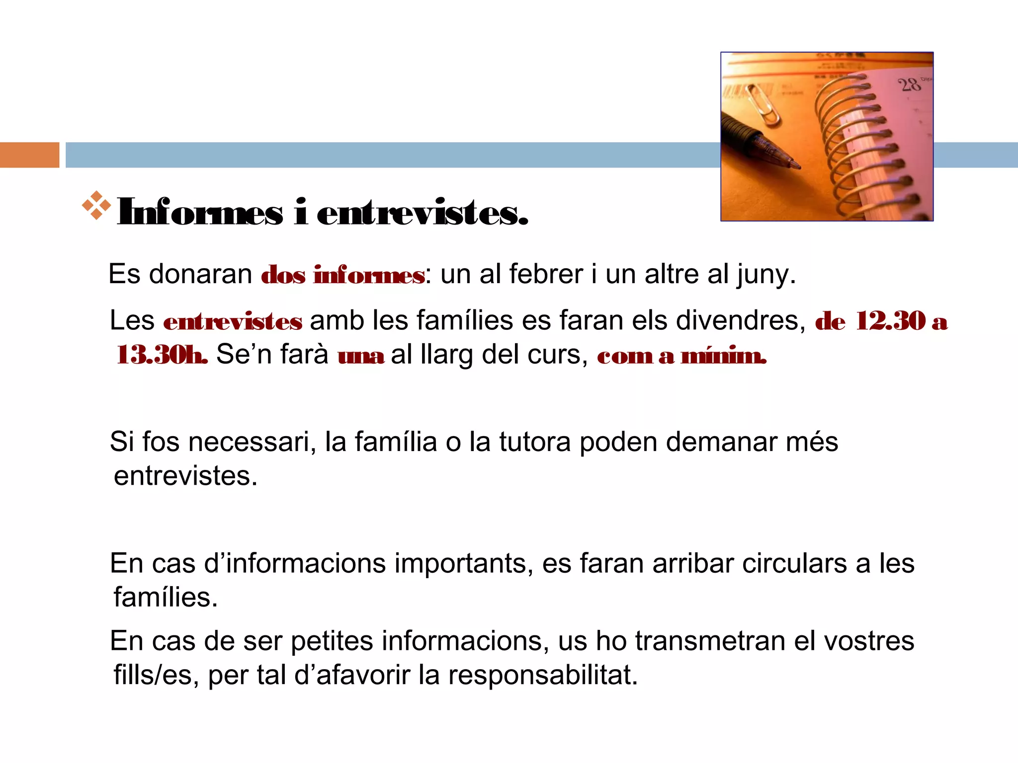 Informes i entrevistes.
Es donaran dos informes: un al febrer i un altre al juny.
Les entrevistes amb les famílies es faran els divendres, de 12.30 a
13.30h. Se’n farà una al llarg del curs, coma mínim.
Si fos necessari, la família o la tutora poden demanar més
entrevistes.
En cas d’informacions importants, es faran arribar circulars a les
famílies.
En cas de ser petites informacions, us ho transmetran el vostres
fills/es, per tal d’afavorir la responsabilitat.
 