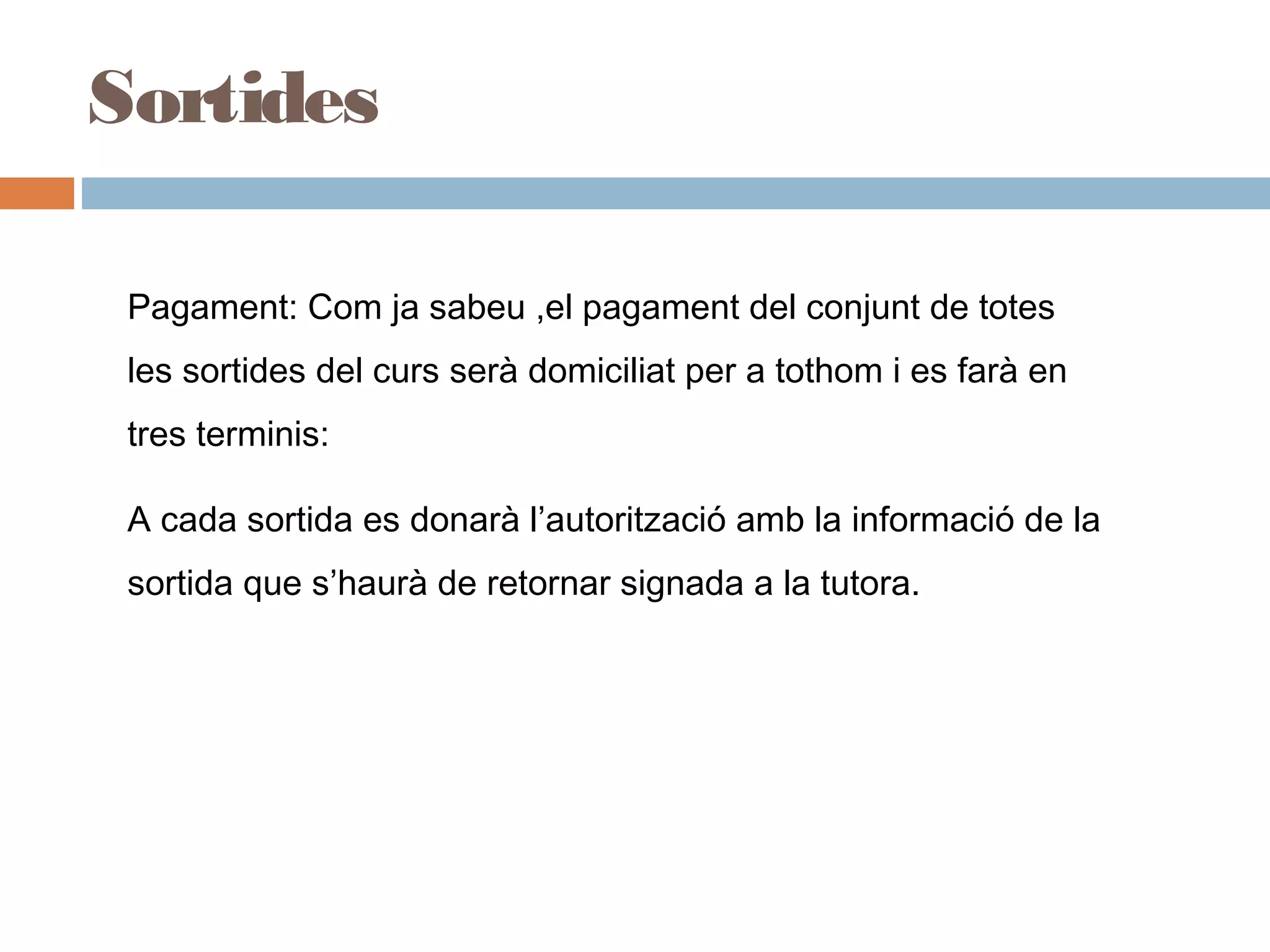 Sortides
L Pagament: Com ja sabeu ,el pagament del conjunt de totes
les sortides del curs serà domiciliat per a tothom i es farà en
tres terminis:
A cada sortida es donarà l’autorització amb la informació de la
sortida que s’haurà de retornar signada a la tutora.
 