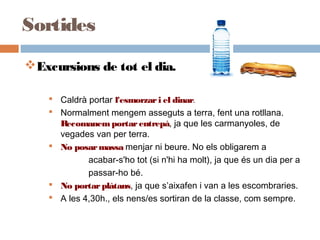 Excursions de tot el dia.
 Caldrà portar l'esmorzari el dinar.
 Normalment mengem asseguts a terra, fent una rotllana.
Recomanemportarentrepà, ja que les carmanyoles, de
vegades van per terra.
 No posarmassa menjar ni beure. No els obligarem a
acabar-s'ho tot (si n'hi ha molt), ja que és un dia per a
passar-ho bé.
 No portarplàtans, ja que s’aixafen i van a les escombraries.
 A les 4,30h., els nens/es sortiran de la classe, com sempre.
Sortides
 