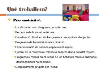 Què treballem?
 Psicomotricitat:
 Localització i nom d’algunes parts del cos.
 Percepció de la simetria del cos.
 Coordinació ull-mà en els llançaments i recepcions d’objectes.
 Progressió de l’equilibri estàtic i dinàmic.
 Experimentació de nocions espacials bàsiques.
 Control de la respiració i relaxació després d’una activitat motora.
 Progressió i millora en el treball de les habilitats motrius bàsiques i
desplaçaments no habituals.
 Desplaçaments grupals per l’espai.
 