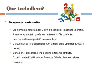  Llenguatge matemàtic:
• Els nombres naturals del 0 al 9. Reconèixer i escriure la grafia.
• Associar quantitat i grafia correctament. Els conjunts.
• Inici de la descomposició dels nombres.
• Càlcul mental i introducció al raonament de problemes (posar i
treure).
• Seriacions, classificacions segons diferents atributs.
• Experimentació utilitzant el Projecte 3/6 de ciències i altres
recursos.
Què treballem?
 