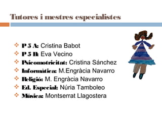 Tutores i mestres especialistes
 P5 A: Cristina Babot
 P5 B: Eva Vecino
 Psicomotricitat: Cristina Sánchez
 Informàtica: M.Engràcia Navarro
 Religió: M. Engràcia Navarro
 Ed. Especial: Núria Tamboleo
 Música: Montserrat Llagostera
 