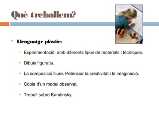 Què treballem?
 Llenguatge plàstic:
• Experimentació amb diferents tipus de materials i tècniques.
• Dibuix figuratiu.
• La composició lliure. Potenciar la creativitat i la imaginació.
• Còpia d’un model observat.
• Treball sobre Kandinsky.
 