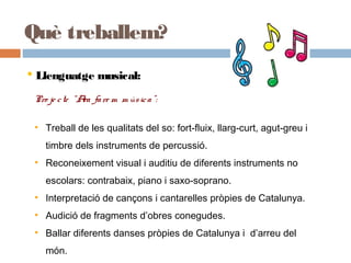 Què treballem?
 Llenguatge musical:
Pro je cte “Ara fare m m úsica”:
• Treball de les qualitats del so: fort-fluix, llarg-curt, agut-greu i
timbre dels instruments de percussió.
• Reconeixement visual i auditiu de diferents instruments no
escolars: contrabaix, piano i saxo-soprano.
• Interpretació de cançons i cantarelles pròpies de Catalunya.
• Audició de fragments d’obres conegudes.
• Ballar diferents danses pròpies de Catalunya i d’arreu del
món.
•Interpretació de cançons i cantarelles pròpies de Catalunya.
•Audició de fragments d’obres conegudes.
•Ballar diferents danses pròpies de Catalunya i d’arreu del món.
 