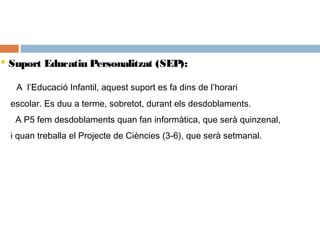  Suport Educatiu Personalitzat (SEP):
A l’Educació Infantil, aquest suport es fa dins de l’horari
escolar. Es duu a terme, sobretot, durant els desdoblaments.
A P5 fem desdoblaments quan fan informàtica, que serà quinzenal,
i quan treballa el Projecte de Ciències (3-6), que serà setmanal.
 