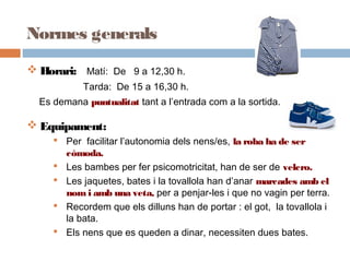 Normes generals
 Horari: Matí: De 9 a 12,30 h.
Tarda: De 15 a 16,30 h.
Es demana puntualitat tant a l’entrada com a la sortida.
 Equipament:
 Per facilitar l’autonomia dels nens/es, la roba ha de ser
còmoda.
 Les bambes per fer psicomotricitat, han de ser de velcro.
 Les jaquetes, bates i la tovallola han d’anar marcades amb el
nom i amb una veta, per a penjar-les i que no vagin per terra.
 Recordem que els dilluns han de portar : el got, la tovallola i
la bata.
 Els nens que es queden a dinar, necessiten dues bates.
 