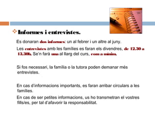Informes i entrevistes.
Es donaran dos informes: un al febrer i un altre al juny.
Les entrevistes amb les famílies es faran els divendres, de 12.30 a
13.30h. Se’n farà una al llarg del curs, coma mínim.
Si fos necessari, la família o la tutora poden demanar més
entrevistes.
En cas d’informacions importants, es faran arribar circulars a les
famílies.
En cas de ser petites informacions, us ho transmetran el vostres
fills/es, per tal d’afavorir la responsabilitat.
 