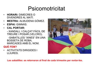 Psicomotricitat HORARI:  DIMECRES O DIVENDRES AL MATÍ. MESTRA:  ALMUDENA GÓMEZ. ESPAI:  GIMNÀS. CAL PORTAR:   - XANDALL I CALÇAT FÀCIL DE TREURE I POSAR (VELCRO).    -SABATILLES “XINES” EN UNA BOSSETA DE ROBA, MARCADES AMB EL NOM. QUÈ FEM? ACTIVITATS DIRIGIDES I LLIURES. Les  sabatilles : es retornaran al final de cada trimestre per rentar-les. 