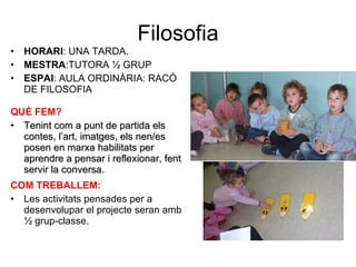 Filosofia HORARI : UNA TARDA. MESTRA :TUTORA ½ GRUP ESPAI : AULA ORDINÀRIA: RACÓ DE FILOSOFIA QUÈ FEM? Tenint com a punt de partida els contes, l’art, imatges, els nen/es posen en marxa habilitats per aprendre a pensar i reflexionar, fent servir la conversa. COM TREBALLEM: Les activitats pensades per a desenvolupar el projecte seran amb ½ grup-classe. 